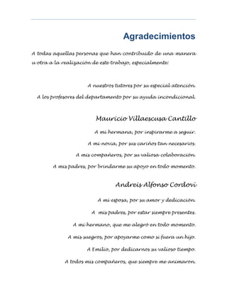 Agradecimientos
A todas aquellas personas que han contribuido de una manera
u otra a la realización de este trabajo, especialmente:
A nuestros tutores por su especial atención.
A los profesores del departamento por su ayuda incondicional.
Mauricio Villaescusa Cantillo
A mi hermana, por inspirarme a seguir.
A mi novia, por sus cariños tan necesarios.
A mis compañeros, por su valiosa colaboración.
A mis padres, por brindarme su apoyo en todo momento.
Andreis Alfonso Cordoví
A mi esposa, por su amor y dedicación.
A mis padres, por estar siempre presentes.
A mi hermano, que me alegró en todo momento.
A mis suegros, por apoyarme como si fuera un hijo.
A Emilio, por dedicarnos su valioso tiempo.
A todos mis compañeros, que siempre me animaron.
 