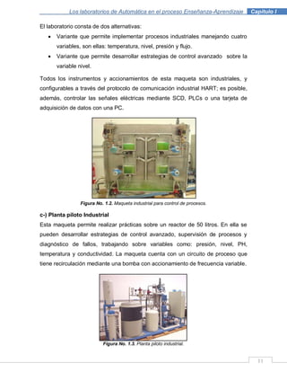 11
Los laboratorios de Automática en el proceso Enseñanza-Aprendizaje . Capítulo I
El laboratorio consta de dos alternativas:
Variante que permite implementar procesos industriales manejando cuatro
variables, son ellas: temperatura, nivel, presión y flujo.
Variante que permite desarrollar estrategias de control avanzado sobre la
variable nivel.
Todos los instrumentos y accionamientos de esta maqueta son industriales, y
configurables a través del protocolo de comunicación industrial HART; es posible,
además, controlar las señales eléctricas mediante SCD, PLCs o una tarjeta de
adquisición de datos con una PC.
Figura No. 1.2. Maqueta industrial para control de procesos.
c-) Planta piloto Industrial
Esta maqueta permite realizar prácticas sobre un reactor de 50 litros. En ella se
pueden desarrollar estrategias de control avanzado, supervisión de procesos y
diagnóstico de fallos, trabajando sobre variables como: presión, nivel, PH,
temperatura y conductividad. La maqueta cuenta con un circuito de proceso que
tiene recirculación mediante una bomba con accionamiento de frecuencia variable.
Figura No. 1.3. Planta piloto industrial.
 