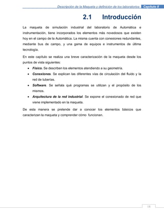 Descripción de la Maqueta y definición de los laboratorios . Capítulo II
18
2.1 Introducción
La maqueta de simulación industrial del laboratorio de Automática e
instrumentación, tiene incorporados los elementos más novedosos que existen
hoy en el campo de la Automática. La misma cuenta con conexiones redundantes,
mediante bus de campo, y una gama de equipos e instrumentos de última
tecnología.
En este capítulo se realiza una breve caracterización de la maqueta desde los
puntos de vista siguientes:
Físico. Se describen los elementos atendiendo a su geometría.
Conexiones. Se explican las diferentes vías de circulación del fluido y la
red de tuberías.
Software. Se señala qué programas se utilizan y el propósito de los
mismos.
Arquitectura de la red industrial. Se expone el conexionado de red que
viene implementado en la maqueta.
De esta manera se pretende dar a conocer los elementos básicos que
caracterizan la maqueta y comprender cómo funcionan.
 