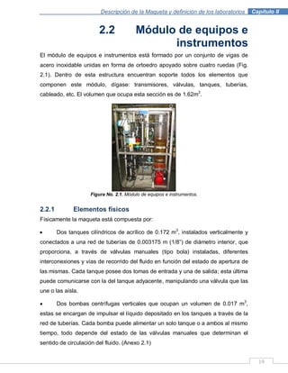 Descripción de la Maqueta y definición de los laboratorios . Capítulo II
19
2.2 Módulo de equipos e
instrumentos
El módulo de equipos e instrumentos está formado por un conjunto de vigas de
acero inoxidable unidas en forma de ortoedro apoyado sobre cuatro ruedas (Fig.
2.1). Dentro de esta estructura encuentran soporte todos los elementos que
componen este módulo, dígase: transmisores, válvulas, tanques, tuberías,
cableado, etc. El volumen que ocupa esta sección es de 1.62m3
.
Figura No. 2.1. Módulo de equipos e instrumentos.
2.2.1 Elementos físicos
Físicamente la maqueta está compuesta por:
Dos tanques cilíndricos de acrílico de 0.172 m3
, instalados verticalmente y
conectados a una red de tuberías de 0.003175 m (1/8”) de diámetro interior, que
proporciona, a través de válvulas manuales (tipo bola) instaladas, diferentes
interconexiones y vías de recorrido del fluido en función del estado de apertura de
las mismas. Cada tanque posee dos tomas de entrada y una de salida; esta última
puede comunicarse con la del tanque adyacente, manipulando una válvula que las
une o las aísla.
Dos bombas centrífugas verticales que ocupan un volumen de 0.017 m3
,
estas se encargan de impulsar el líquido depositado en los tanques a través de la
red de tuberías. Cada bomba puede alimentar un solo tanque o a ambos al mismo
tiempo, todo depende del estado de las válvulas manuales que determinan el
sentido de circulación del fluido. (Anexo 2.1)
 
