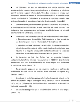 Descripción de la Maqueta y definición de los laboratorios . Capítulo II
20
Un compresor de aire de instrumentos con tanque cilíndrico para
almacenamiento, instalado horizontalmente alimenta el actuador de la válvula de
control, el mismo ocupa en volumen de 0.035m3
. Este compresor se conecta a un
reductor de presión que alimenta al posicionador de la válvula de control a través
de una tubería plástica. En la tubería se encuentra un presostato pequeño para
proteger el actuador de anomalías en la presión de alimentación. (Anexo 2.2)
Un transmisor de presión diferencial que ocupa un volumen de 0.0045 m3
,
el mismo se encuentra ubicado en la parte inferior de uno de los tanques. Este
instrumento tiene conectada una de sus tomas a la salida del tanque y la otra está
abierta al ambiente (atmósfera). (Anexo 2.3)
Un transmisor electromagnético de flujo que está dividido en dos secciones:
1. Elemento primario de medición: Está instalado en la línea entrada de
uno de los tanques y tiene un volumen de 0.0046 m3
. (Anexo 2.4)
2. Elemento indicador transmisor: Se encuentra conectado al elemento
primario de medición mediante cables y está situado en la periferia del área
industrial de la maqueta, así es posible facilitar la visibilidad y el acceso de
los usuarios. El volumen que ocupa es de 0.0051 m3
. (Anexo 2.5)
Un transmisor de flujo tipo Coriolis que se encuentra instalado
verticalmente, tiene forma cilíndrica y su volumen es de 0.0024 m3
. Este elemento
se encuentra en la línea de alimentación de uno de los tanques en la cual realiza
la medición de caudal. (Anexo 2.6)
Dos presostatos pequeños que se encuentran instalados en las líneas de
alimentación de cada uno de los tanques, estos consumen un espacio muy
reducido. (Anexo 2.7)
Una válvula de control con posicionador inteligente que está ubicada en la
entrada de uno de los tanques para regular el flujo. La válvula tiene un volumen de
0.012 m3 y la circulación del fluido por el cuerpo de la válvula es en dirección
horizontal. (Anexos 2.8 y 2.9)
Dos válvulas de seguridad que se encuentran en la entrada de cada tanque.
(Anexo 2.10)
 