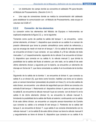 Descripción de la Maqueta y definición de los laboratorios . Capítulo II
21
Un distribuidor de campo donde se concentra el cableado PA para llevarlo
al Módulo de Procesamiento. (Sección 2.4.4.1)
Una caja de conexiones donde se realiza la concentración del cableado
para establecer la comunicación con el Módulo de Procesamiento, esta ocupa un
volumen de 0.028 m3
.
2.2.2 Conexión de los elementos
La conexión entre los elementos del Módulo de Equipos e Instrumentos se
explicará empleando la figura 2.2, y es la siguiente:
Tomando como punto de partida la salida del tanque 1, se encuentra, como
primer elemento, el divisor 1, dispositivo que conecta en su salida A un sensor de
presión diferencial que toma la presión atmosférica como señal de referencia y
que se encarga de medir el nivel en el tanque 1. En la salida B de este elemento
se encuentra el divisor 2 que conecta en sus salidas A y B las válvulas de bola
manuales 1 y 2 respectivamente; siguiendo de la válvula 2 se encuentra el divisor
3, dispositivo que conecta en su salida A, la válvula manual 3, que brinda la
posibilidad de la salida del fluido al exterior; por otro lado, en la salida B de este
último elemento divisor y siguiendo por la tubería, se encuentra un elemento de
drenaje en forma de Y, que tiene conectada su salida A en la entrada de la bomba
1.
Siguiendo de la salida de la bomba 1, se encuentra el divisor 4, que conecta su
salida A a un divisor (5), que tiene como función, habilitar una toma en la tubería
para un sensor-transmisor (presostato) de presión en línea (1); en la otra salida de
este divisor, se encuentra una válvula de seguridad que por último se conecta a la
entrada B del tanque 1. Retornando al dispositivo divisor 4, pero en este caso por
la salida B, se encuentra la válvula manual 4 que se conecta con el divisor 6; en la
salida A de dicho elemento (divisor 4), se encuentra la válvula manual 5,
brindando la posibilidad de la salida del fluido al exterior; continuando con la salida
B de este último divisor, se encuentra un conjunto sensor-transmisor de Coriolis
que conecta su salida a la entrada B del tanque 2. Partiendo de la salida del
tanque 2, se encuentra el divisor 7, cuya salida A se conecta directamente con la
válvula manual 1; en la salida B de este último divisor se tiene la válvula manual 6
y seguidamente se tiene el divisor 8, dispositivo que conecta en su salida A la
 