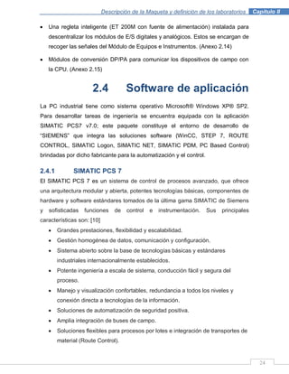 Descripción de la Maqueta y definición de los laboratorios . Capítulo II
24
Una regleta inteligente (ET 200M con fuente de alimentación) instalada para
descentralizar los módulos de E/S digitales y analógicos. Estos se encargan de
recoger las señales del Módulo de Equipos e Instrumentos. (Anexo 2.14)
Módulos de conversión DP/PA para comunicar los dispositivos de campo con
la CPU. (Anexo 2.15)
2.4 Software de aplicación
La PC industrial tiene como sistema operativo Microsoft® Windows XP® SP2.
Para desarrollar tareas de ingeniería se encuentra equipada con la aplicación
SIMATIC PCS7 v7.0; este paquete constituye el entorno de desarrollo de
“SIEMENS” que integra las soluciones software (WinCC, STEP 7, ROUTE
CONTROL, SIMATIC Logon, SIMATIC NET, SIMATIC PDM, PC Based Control)
brindadas por dicho fabricante para la automatización y el control.
2.4.1 SIMATIC PCS 7
El SIMATIC PCS 7 es un sistema de control de procesos avanzado, que ofrece
una arquitectura modular y abierta, potentes tecnologías básicas, componentes de
hardware y software estándares tomados de la última gama SIMATIC de Siemens
y sofisticadas funciones de control e instrumentación. Sus principales
características son: [10]
Grandes prestaciones, flexibilidad y escalabilidad.
Gestión homogénea de datos, comunicación y configuración.
Sistema abierto sobre la base de tecnologías básicas y estándares
industriales internacionalmente establecidos.
Potente ingeniería a escala de sistema, conducción fácil y segura del
proceso.
Manejo y visualización confortables, redundancia a todos los niveles y
conexión directa a tecnologías de la información.
Soluciones de automatización de seguridad positiva.
Amplia integración de buses de campo.
Soluciones flexibles para procesos por lotes e integración de transportes de
material (Route Control).
 
