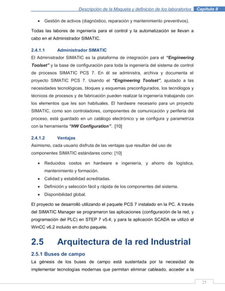 Descripción de la Maqueta y definición de los laboratorios . Capítulo II
25
Gestión de activos (diagnóstico, reparación y mantenimiento preventivos).
Todas las labores de ingeniería para el control y la automatización se llevan a
cabo en el Administrador SIMATIC.
2.4.1.1 Administrador SIMATIC
El Administrador SIMATIC es la plataforma de integración para el “Engineering
Toolset” y la base de configuración para toda la ingeniería del sistema de control
de procesos SIMATIC PCS 7. En él se administra, archiva y documenta el
proyecto SIMATIC PCS 7. Usando el “Engineering Toolset”, ajustado a las
necesidades tecnológicas, bloques y esquemas preconfigurados, los tecnólogos y
técnicos de procesos y de fabricación pueden realizar la ingeniería trabajando con
los elementos que les son habituales. El hardware necesario para un proyecto
SIMATIC, como son controladores, componentes de comunicación y periferia del
proceso, está guardado en un catálogo electrónico y se configura y parametriza
con la herramienta “HW Configuration”. [10]
2.4.1.2 Ventajas
Asimismo, cada usuario disfruta de las ventajas que resultan del uso de
componentes SIMATIC estándares como: [10]
Reducidos costos en hardware e ingeniería, y ahorro de logística,
mantenimiento y formación.
Calidad y estabilidad acreditadas.
Definición y selección fácil y rápida de los componentes del sistema.
Disponibilidad global.
El proyecto se desarrolló utilizando el paquete PCS 7 instalado en la PC. A través
del SIMATIC Manager se programaron las aplicaciones (configuración de la red, y
programación del PLC) en STEP 7 v5.4; y para la aplicación SCADA se utilizó el
WinCC v6.2 incluido en dicho paquete.
2.5 Arquitectura de la red Industrial
2.5.1 Buses de campo
La génesis de los buses de campo está sustentada por la necesidad de
implementar tecnologías modernas que permitan eliminar cableado, acceder a la
 