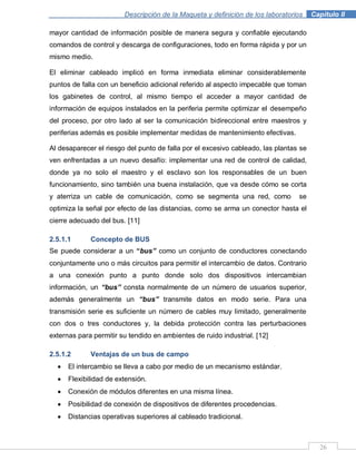 Descripción de la Maqueta y definición de los laboratorios . Capítulo II
26
mayor cantidad de información posible de manera segura y confiable ejecutando
comandos de control y descarga de configuraciones, todo en forma rápida y por un
mismo medio.
El eliminar cableado implicó en forma inmediata eliminar considerablemente
puntos de falla con un beneficio adicional referido al aspecto impecable que toman
los gabinetes de control, al mismo tiempo el acceder a mayor cantidad de
información de equipos instalados en la periferia permite optimizar el desempeño
del proceso, por otro lado al ser la comunicación bidireccional entre maestros y
periferias además es posible implementar medidas de mantenimiento efectivas.
Al desaparecer el riesgo del punto de falla por el excesivo cableado, las plantas se
ven enfrentadas a un nuevo desafío: implementar una red de control de calidad,
donde ya no solo el maestro y el esclavo son los responsables de un buen
funcionamiento, sino también una buena instalación, que va desde cómo se corta
y aterriza un cable de comunicación, como se segmenta una red, como se
optimiza la señal por efecto de las distancias, como se arma un conector hasta el
cierre adecuado del bus. [11]
2.5.1.1 Concepto de BUS
Se puede considerar a un “bus” como un conjunto de conductores conectando
conjuntamente uno o más circuitos para permitir el intercambio de datos. Contrario
a una conexión punto a punto donde solo dos dispositivos intercambian
información, un “bus” consta normalmente de un número de usuarios superior,
además generalmente un “bus” transmite datos en modo serie. Para una
transmisión serie es suficiente un número de cables muy limitado, generalmente
con dos o tres conductores y, la debida protección contra las perturbaciones
externas para permitir su tendido en ambientes de ruido industrial. [12]
2.5.1.2 Ventajas de un bus de campo
El intercambio se lleva a cabo por medio de un mecanismo estándar.
Flexibilidad de extensión.
Conexión de módulos diferentes en una misma línea.
Posibilidad de conexión de dispositivos de diferentes procedencias.
Distancias operativas superiores al cableado tradicional.
 