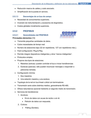 Descripción de la Maqueta y definición de los laboratorios . Capítulo II
27
Reducción masiva de cables y costo asociado.
Simplificación de la puesta en servicio.
2.5.1.3 Desventajas de un bus de campo
Necesidad de conocimientos superiores.
Inversión de instrumentación y accesorios de diagnóstico.
Costos globales inicialmente superiores.
2.5.2 PROFIBUS
2.5.2.1 Generalidades del PROFIBUS
Principales elementos [10]
Transmite pequeñas cantidades de datos.
Cubre necesidades de tiempo real.
Número de estaciones bajo (32 sin repetidores, 127 con repetidores máx.).
Fácil configuración: Plug & Play.
Permite integrar dispositivos inteligentes y otros “menos inteligentes”.
Protocolos simples.
Propone dos tipos de estaciones:
1. Maestras (activas): pueden controlar el bus e iniciar transferencias
2. Esclavas (pasivas): sólo pueden reconocer mensajes o responder a
peticiones remotas.
Configuración mínima:
1. Dos maestros.
2. Una estación maestra y una esclava.
Topología de la red en bus lineal o árbol con terminadores
Transmisión serie sobre distintos medios, generalmente RS-485.
Ofrece redundancia opcional mediante un segundo medio de transmisión.
Servicios de transferencia:
1. Acíclicos:
Envío de datos con acuse de recibo o sin él.
Petición de datos con respuesta.
2. Cíclicos:
Polling (Sondeo).
 