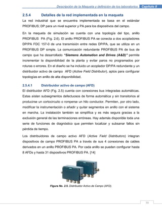 Descripción de la Maqueta y definición de los laboratorios . Capítulo II
30
2.5.4 Detalles de la red implementada en la maqueta
La red industrial que se encuentra implementada se basa en el estándar
PROFIBUS; DP para un nivel superior y PA para los dispositivos del campo.
En la maqueta de simulación se cuenta con una topología del tipo, anillo
PROFIBUS PA (Fig. 2.6). El anillo PROFIBUS PA se conecta a dos acopladores
DP/PA FDC 157-0 de una transmisión entre redes DP/PA, que se utiliza en un
PROFIBUS DP simple. La comunicación redundante PROFIBUS PA de bus de
campo que ha desarrollado “Siemens Automation and Drives (A&D)” permite
incrementar la disponibilidad de la planta y evitar paros no programados por
roturas o errores. En el diseño se ha incluido un acoplador DP/PA redundante y un
distribuidor activo de campo AFD (Active Field Distributor), aptos para configurar
topologías en anillo de alta disponibilidad.
2.5.4.1 Distribuidor activo de campo (AFD)
El distribuidor AFD (Fig. 2.5) cuenta con conexiones bus integradas automáticas.
Estas aíslan subsegmentos defectuosos de forma automática y sin transitorios al
producirse un cortocircuito o romperse un hilo conductor. Permiten, por otro lado,
modificar la instrumentación o añadir y quitar segmentos en anillo con el sistema
en marcha. La instalación también se simplifica y es más segura gracias a la
exclusión general de las terminaciones erróneas. Hay además disponible toda una
serie de funciones de diagnóstico que permiten localizar y subsanar fallos sin
pérdida de tiempo.
Los distribuidores de campo activo AFD (Active Field Distributors) integran
dispositivos de campo PROFIBUS PA a través de sus 4 conexiones de cables
derivados en un anillo PROFIBUS PA. Por cada anillo se pueden configurar hasta
8 AFDs y hasta 31 dispositivos PROFIBUS PA. [14]
Figura No. 2.5. Distribuidor Activo de Campo (AFD).
 