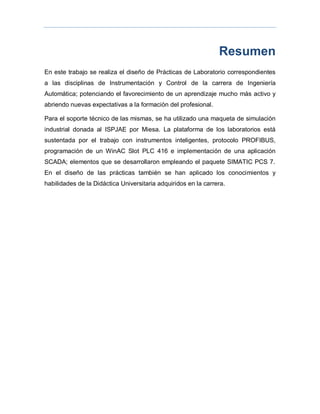Resumen
En este trabajo se realiza el diseño de Prácticas de Laboratorio correspondientes
a las disciplinas de Instrumentación y Control de la carrera de Ingeniería
Automática; potenciando el favorecimiento de un aprendizaje mucho más activo y
abriendo nuevas expectativas a la formación del profesional.
Para el soporte técnico de las mismas, se ha utilizado una maqueta de simulación
industrial donada al ISPJAE por Miesa. La plataforma de los laboratorios está
sustentada por el trabajo con instrumentos inteligentes, protocolo PROFIBUS,
programación de un WinAC Slot PLC 416 e implementación de una aplicación
SCADA; elementos que se desarrollaron empleando el paquete SIMATIC PCS 7.
En el diseño de las prácticas también se han aplicado los conocimientos y
habilidades de la Didáctica Universitaria adquiridos en la carrera.
 