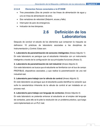 Descripción de la Maqueta y definición de los laboratorios . Capítulo II
33
2.5.4.8 Elementos físicos conectados a la ET200M
Tres presostatos (Dos de presión en las líneas de alimentación de agua y
uno en línea de alimentación de aire).
Dos variadores de velocidad (Setpoint, acuse y fallo).
Interruptor de paro de emergencia.
Indicador de tres lámparas.
2.6 Definición de los
Laboratorios
Después de concluir el estudio de los elementos que componen la maqueta se
definieron 10 prácticas de laboratorio asociadas a las disciplinas de
Instrumentación y Control. Estas son:
1. Laboratorio de parametrización de sensores inteligentes (Anexo Adjunto 1)
En este laboratorio se persigue que el estudiante interactúe con un instrumento
inteligente a través de la configuración de sus principales funciones (Anexo 3).
2. Laboratorio de parametrización de red industrial (Anexo Adjunto 2)
Con este laboratorio se busca que el estudiante se familiarice con el bus de campo
PROFIBUS, dispositivos asociados, y que realice la parametrización de una red
industrial real.
3. Laboratorio para trabajo con la válvula de control (Anexo Adjunto 3)
En este laboratorio se persigue que el estudiante pueda identificar la variación que
sufre la característica inherente de la válvula de control al ser instalada en un
proceso real.
4. Laboratorio para trabajo con lenguaje de contactos (Anexo Adjunto 4)
En este laboratorio se pretende entrenar al estudiante en el empleo del lenguaje
de contactos, para ello se le pide la resolución de un problema práctico, que luego
verá implementado en un PLC real.
 