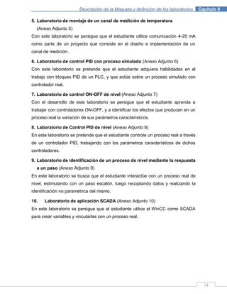 Descripción de la Maqueta y definición de los laboratorios . Capítulo II
34
5. Laboratorio de montaje de un canal de medición de temperatura
(Anexo Adjunto 5)
Con este laboratorio se persigue que el estudiante utilice comunicación 4-20 mA
como parte de un proyecto que consiste en el diseño e implementación de un
canal de medición.
6. Laboratorio de control PID con proceso simulado (Anexo Adjunto 6)
Con este laboratorio se pretende que el estudiante adquiera habilidades en el
trabajo con bloques PID de un PLC, y que actúe sobre un proceso simulado con
controlador real.
7. Laboratorio de control ON-OFF de nivel (Anexo Adjunto 7)
Con el desarrollo de este laboratorio se persigue que el estudiante aprenda a
trabajar con controladores ON-OFF, y a identificar los efectos que producen en un
proceso real la variación de sus parámetros característicos.
8. Laboratorio de Control PID de nivel (Anexo Adjunto 8)
En este laboratorio se pretende que el estudiante controle un proceso real a través
de un controlador PID, trabajando con los parámetros característicos de dichos
controladores.
9. Laboratorio de identificación de un proceso de nivel mediante la respuesta
a un paso (Anexo Adjunto 9)
En este laboratorio se busca que el estudiante interactúe con un proceso real de
nivel, estimulando con un paso escalón, luego recopilando datos y realizando la
identificación no paramétrica del mismo.
10. Laboratorio de aplicación SCADA (Anexo Adjunto 10)
En este laboratorio se persigue que el estudiante utilice el WinCC como SCADA
para crear variables y vincularlas con un proceso real.
 
