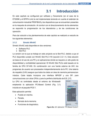 Parametrización de la red y programación de los laboratorios .Capítulo III
36
3.1 Introducción
En este capítulo se configurará por software y físicamente (en el caso de la
ET200M y el DP/PA Link) la red implementada teniendo en cuenta el estándar de
comunicación industrial PROFIBUS y los dispositivos que se encuentran presentes
en la maqueta de simulación. Al concluir con el direccionamiento de los elementos
se expondrá la programación de los laboratorios y de las condiciones de
operación.
Para dar solución a los planteamientos de este capítulo se realizará un estudio de
los siguientes elementos:
3.1.2 Simatic WinAC
Simatic WinAC está disponible en dos versiones:
Software PLC
Slot PLC
La versión con la que se trabaja en este proyecto es la Slot PLC, debido a que el
PLC disponible cumple con WinAC Slot PLC 416 (sección 2.2.1.1). Esta solución
se basa en el uso de una PC y en aplicaciones donde se requiere un alto grado de
disponibilidad y confiabilidad operacional. El WinAC Slot PLCs está basado en la
familia de CPU S7-400. En combinación con una fuente externa de 24V, los
programas de usuario son procesados independientemente de la PC. Una batería
de respaldo (3.6V) asegura que todos los datos en área de memoria permanezcan
intactos. Cada tarjeta incorpora una interface MPI/DP y una DP, para
comunicaciones con otras CPUs y para la periferia distribuida de E/S. [17]
Figura No. 3.1. Aplicación “PC-Based Control”.
La CPU es controlada desde el entorno de Windows®
empleando la aplicación PC-Based Control (Fig. 3.1)
incluida en el paquete PCS 7.
Esta aplicación permite:
Puesta en marcha.
Parada.
Borrado de la memoria.
Funciones de diagnóstico.
 