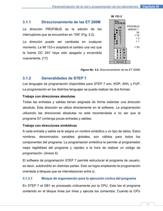 37
Parametrización de la red y programación de los laboratorios .Capítulo III
3.1.1 Direccionamiento de las ET 200M
Figura No. 3.2. Direccionamiento de las ET 200M.
3.1.2 Generalidades de STEP 7
Los lenguajes de programación disponibles para STEP 7 son, KOP, AWL y FUP.
La programación en los distintos lenguajes se puede realizar de dos formas:
Trabajo con direcciones absolutas
Todas las entradas y salidas tienen asignada de forma estándar una dirección
absoluta. Esta dirección se utiliza directamente en el software. La programación
utilizando las direcciones absolutas no está recomendada a no ser que el
programa S7 contenga pocas entradas y salidas.
Trabajo con direcciones simbólicas
A cada entrada y salida se le asigna un nombre simbólico y un tipo de datos. Estos
nombres, denominados variables globales, son válidos para todos los
componentes del programa. La programación simbólica le permite al programador
mejor legibilidad del programa y rapidez a la hora de realizar un código de
programación. (Anexo 6)
El software de programación STEP 7 permite estructurar el programa de usuario,
es decir, subdividirlo en distintas partes. Esto se logra empleando la programación
orientada a bloques que se interrelacionan entre sí.
3.1.3.1 Bloque de organización para la ejecución cíclica del programa
En STEP 7 el OB1 es procesado cíclicamente por la CPU. Esta lee el programa
contenido en el bloque línea por línea y ejecuta los comandos. Cuando la CPU
La dirección PROFIBUS es la adición de los
interruptores que se encuentran en “ON” (Fig. 3.2).
La dirección puede ser cambiada en cualquier
momento. La IM 153-x aceptará el cambio una vez que
la fuente DC 24V haya sido apagada y encendida
nuevamente. [17]
 