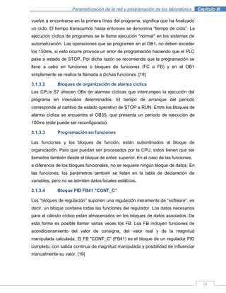 38
Parametrización de la red y programación de los laboratorios .Capítulo III
vuelve a encontrarse en la primera línea del programa, significa que ha finalizado
un ciclo. El tiempo transcurrido hasta entonces se denomina “tiempo de ciclo”. La
ejecución cíclica de programas se le llama ejecución "normal" en los sistemas de
automatización. Las operaciones que se programen en el OB1, no deben exceder
los 150ms, si esto ocurre provoca un error de programación haciendo que el PLC
pase a estado de STOP. Por dicha razón se recomienda que la programación se
lleve a cabo en funciones o bloques de funciones (FC o FB) y en el OB1
simplemente se realice la llamada a dichas funciones. [18]
3.1.3.2 Bloques de organización de alarma cíclica
Las CPUs S7 ofrecen OBs de alarmas cíclicas que interrumpen la ejecución del
programa en intervalos determinados. El tiempo de arranque del período
corresponde al cambio de estado operativo de STOP a RUN. Entre los bloques de
alarma cíclica se encuentra el OB35, que presenta un período de ejecución de
100ms (este puede ser reconfigurado).
3.1.3.3 Programación en funciones
Las funciones y los bloques de función, están subordinados al bloque de
organización. Para que puedan ser procesados por la CPU, estos tienen que ser
llamados también desde el bloque de orden superior. En el caso de las funciones,
a diferencia de los bloques funcionales, no se requiere ningún bloque de datos. En
las funciones, los parámetros también se listan en la tabla de declaración de
variables, pero no se admiten datos locales estáticos.
3.1.3.4 Bloque PID FB41 "CONT_C”
Los “bloques de regulación” suponen una regulación meramente de “software”, es
decir, un bloque contiene todas las funciones del regulador. Los datos necesarios
para el cálculo cíclico están almacenados en los bloques de datos asociados. De
esta forma es posible llamar varias veces los FB. Los FB incluyen funciones de
acondicionamiento del valor de consigna, del valor real y de la magnitud
manipulada calculada. El FB "CONT_C” (FB41) es el bloque de un regulador PID
completo, con salida continua de magnitud manipulada y posibilidad de influenciar
manualmente su valor. [19]
 