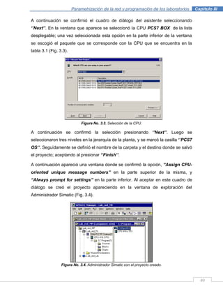 40
Parametrización de la red y programación de los laboratorios .Capítulo III
A continuación se confirmó el cuadro de diálogo del asistente seleccionando
„‟Next‟‟. En la ventana que aparece se seleccionó la CPU PCS7 BOX de la lista
desplegable; una vez seleccionada esta opción en la parte inferior de la ventana
se escogió el paquete que se corresponde con la CPU que se encuentra en la
tabla 3.1 (Fig. 3.3).
Figura No. 3.3. Selección de la CPU.
A continuación se confirmó la selección presionando „‟Next‟‟. Luego se
seleccionaron tres niveles en la jerarquía de la planta, y se marcó la casilla „‟PCS7
OS‟‟. Seguidamente se definió el nombre de la carpeta y el destino donde se salvó
el proyecto; aceptando al presionar „‟Finish‟‟.
A continuación apareció una ventana donde se confirmó la opción, “Assign CPU-
oriented unique message numbers” en la parte superior de la misma, y
“Always prompt for settings” en la parte inferior. Al aceptar en este cuadro de
diálogo se creó el proyecto apareciendo en la ventana de exploración del
Administrador Simatic (Fig. 3.4).
Figura No. 3.4. Administrador Simatic con el proyecto creado.
 