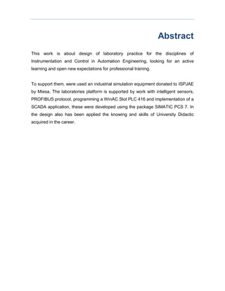 Abstract
This work is about design of laboratory practice for the disciplines of
Instrumentation and Control in Automation Engineering, looking for an active
learning and open new expectations for professional training.
To support them, were used an industrial simulation equipment donated to ISPJAE
by Miesa. The laboratories platform is supported by work with intelligent sensors,
PROFIBUS protocol, programming a WinAC Slot PLC 416 and implementation of a
SCADA application, these were developed using the package SIMATIC PCS 7. In
the design also has been applied the knowing and skills of University Didactic
acquired in the career.
 