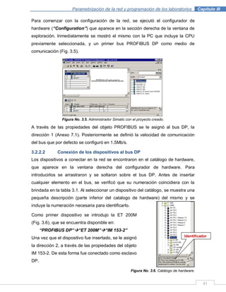 41
Parametrización de la red y programación de los laboratorios .Capítulo III
Para comenzar con la configuración de la red, se ejecutó el configurador de
hardware (“Configuration”) que aparece en la sección derecha de la ventana de
exploración. Inmediatamente se mostró el mismo con la PC que incluye la CPU
previamente seleccionada, y un primer bus PROFIBUS DP como medio de
comunicación (Fig. 3.5).
Figura No. 3.5. Administrador Simatic con el proyecto creado.
A través de las propiedades del objeto PROFIBUS se le asignó al bus DP, la
dirección 1 (Anexo 7.1). Posteriormente se definió la velocidad de comunicación
del bus que por defecto se configuró en 1.5Mb/s.
3.2.2.2 Conexión de los dispositivos al bus DP
Los dispositivos a conectar en la red se encontraron en el catálogo de hardware,
que aparece en la ventana derecha del configurador de hardware. Para
introducirlos se arrastraron y se soltaron sobre el bus DP. Antes de insertar
cualquier elemento en el bus, se verificó que su numeración coincidiera con la
brindada en la tabla 3.1. Al seleccionar un dispositivo del catálogo, se muestra una
pequeña descripción (parte inferior del catalogo de hardware) del mismo y se
incluye la numeración necesaria para identificarlo.
Figura No. 3.6. Catálogo de hardware.
Como primer dispositivo se introdujo la ET 200M
(Fig. 3.6), que se encuentra disponible en:
“PROFIBUS DP”“ET 200M”“IM 153-2”
Una vez que el dispositivo fue insertado, se le asignó
la dirección 2, a través de las propiedades del objeto
IM 153-2. De esta forma fue conectado como esclavo
DP.
Identificador
 