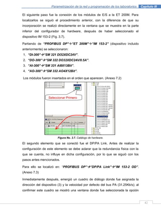 42
Parametrización de la red y programación de los laboratorios .Capítulo III
El siguiente paso fue la conexión de los módulos de E/S a la ET 200M. Para
localizarlos se siguió el procedimiento anterior, con la diferencia de que su
incorporación se realizó directamente en la ventana que se muestra en la parte
inferior del configurador de hardware, después de haber seleccionado el
dispositivo IM 153-2 (Fig. 3.7).
Partiendo de “PROFIBUS DP”“ET 200M”“IM 153-2” (dispositivo incluido
anteriormente) se seleccionaron:
1. “DI-300”“SM 321 DI32XDC24V”.
2. “DO-300”“SM 322 DO32XDC24V/0.5A”.
3. “AI-300”“SM 331 AI8X13Bit”.
4. “AO-300”“SM 332 AO4X12Bit”.
Los módulos fueron insertados en el orden que aparecen. (Anexo 7.2)
Figura No. 3.7. Catálogo de hardware.
El segundo elemento que se conectó fue el DP/PA Link. Antes de realizar la
configuración de este elemento se debe aclarar que la redundancia física con la
que se cuenta, no influye en dicha configuración, por lo que se siguió con los
pasos antes mencionados.
Para ello se localizó en: “PROFIBUS DP”“DP/PA Link”“IM 153-2 OD”.
(Anexo 7.3)
Inmediatamente después, emergió un cuadro de diálogo donde fue asignada la
dirección del dispositivo (3) y la velocidad por defecto del bus PA (31.25Kb/s); al
confirmar este cuadro se mostró una ventana donde fue seleccionada la opción
Seleccionar Primero
 