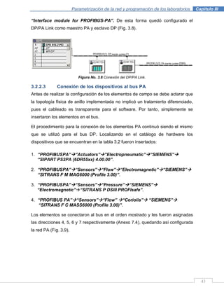 43
Parametrización de la red y programación de los laboratorios .Capítulo III
“Interface module for PROFIBUS-PA”. De esta forma quedó configurado el
DP/PA Link como maestro PA y esclavo DP (Fig. 3.8).
Figura No. 3.8 Conexión del DP/PA Link.
3.2.2.3 Conexión de los dispositivos al bus PA
Antes de realizar la configuración de los elementos de campo se debe aclarar que
la topología física de anillo implementada no implicó un tratamiento diferenciado,
pues el cableado es transparente para el software. Por tanto, simplemente se
insertaron los elementos en el bus.
El procedimiento para la conexión de los elementos PA continuó siendo el mismo
que se utilizó para el bus DP. Localizando en el catálogo de hardware los
dispositivos que se encuentran en la tabla 3.2 fueron insertados:
1. “PROFIBUSPA”“Actuators”“Electropneumatic”“SIEMENS”
“SIPART PS2PA (6DR55xx) 4.00.00”.
2. “PROFIBUSPA”“Sensors”“Flow”“Electromagnetic”“SIEMENS”
“SITRANS F M MAG6000 (Profile 3.00)”.
3. “PROFIBUSPA”“Sensors”“Pressure‟‟“SIEMENS”
“Electromagnetic”“SITRANS P DSIII PROFIsafe”.
4. “PROFIBUS PA”“Sensors”“Flow” “Coriolis” “SIEMENS”
“SITRANS F C MASS6000 (Profile 3.00)”.
Los elementos se conectaron al bus en el orden mostrado y les fueron asignadas
las direcciones 4, 5, 6 y 7 respectivamente (Anexo 7.4), quedando así configurada
la red PA (Fig. 3.9).
 
