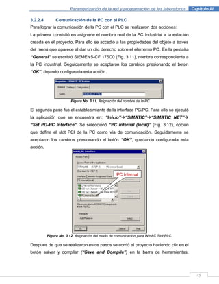 45
Parametrización de la red y programación de los laboratorios .Capítulo III
3.2.2.4 Comunicación de la PC con el PLC
Para lograr la comunicación de la PC con el PLC se realizaron dos acciones:
La primera consistió en asignarle el nombre real de la PC industrial a la estación
creada en el proyecto. Para ello se accedió a las propiedades del objeto a través
del menú que aparece al dar un clic derecho sobre el elemento PC. En la pestaña
“General” se escribió SIEMENS-CF 175C0 (Fig. 3.11), nombre correspondiente a
la PC industrial. Seguidamente se aceptaron los cambios presionando el botón
“OK”, dejando configurada esta acción.
Figura No. 3.11. Asignación del nombre de la PC.
El segundo paso fue el establecimiento de la interface PG/PC. Para ello se ejecutó
la aplicación que se encuentra en: “Inicio”“SIMATIC”“SIMATIC NET”
“Set PG-PC Interface”. Se seleccionó “PC internal (local)” (Fig. 3.12), opción
que define el slot PCI de la PC como vía de comunicación. Seguidamente se
aceptaron los cambios presionando el botón “OK”, quedando configurada esta
acción.
Figura No. 3.12. Asignación del modo de comunicación para WinAC Slot PLC.
Después de que se realizaron estos pasos se corrió el proyecto haciendo clic en el
botón salvar y compilar (“Save and Compile”) en la barra de herramientas.
PC Internal
 