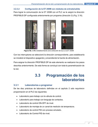 47
Parametrización de la red y programación de los laboratorios .Capítulo III
3.2.3.2 Configuración de la ET 200M con módulos de entrada/salida
Para lograr la comunicación de la ET 200M con el PLC se le asignó la dirección
PROFIBUS DP configurada anteriormente por programa (dirección 2) (Fig. 3.16).
Figura No. 3.16. Establecimiento de la dirección de bus a la ET 200M.
Con los interruptores se seleccionó la dirección correspondiente, para establecerla
se inicializó el dispositivo apagando y encendiendo la fuente de alimentación.
Para asignar la dirección PROFIBUS DP de este elemento se realizaron los pasos
descritos anteriormente. De esta forma se concluyó con toda la parametrización de
la red.
3.3 Programación de los
laboratorios
3.3.1 Laboratorios a programar
De las diez prácticas de laboratorio definidas en el capítulo 2 solo requirieron
programación en el PLC las siguientes:
Laboratorio para trabajo con la válvula de control.
Laboratorio para trabajo con lenguaje de contactos.
Laboratorio de control ON-OFF de nivel.
Laboratorio de montaje de un canal de medición de temperatura.
Laboratorio de control PID con proceso simulado.
Laboratorio de Control PID de nivel.
 