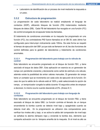 48
Parametrización de la red y programación de los laboratorios .Capítulo III
Laboratorio de identificación de un proceso de nivel mediante la respuesta a
un paso.
3.3.2 Estructura de programación
La programación de cada laboratorio se realizó empleando el lenguaje de
contactos (KOP), utilizando bloques de función (FB) instanciados mediante
bloques de datos (DB). Cada FB del laboratorio fue recogida en una función (FC)
de control encargada de encapsular todas las llamadas.
El tratamiento de condiciones anormales en la maqueta fue programado en una
función (FC), los controladores PID fueron llamados en el OB 35; este último fue
configurado para interrumpir cíclicamente cada 100ms. De esta forma se respetó
el tiempo de ejecución del OB1 ya que solo se llamaron en él, las dos funciones de
control definidas para la gestión de laboratorios y tratamiento de condiciones
anormales.
3.3.2.1 Programación del laboratorio para trabajo con la válvula de
control
Este laboratorio se encuentra programado en el bloque de función FB1, y tiene
asociado el boque de datos DB1. Esta aplicación en esencia es un generador de
rampa con pendiente creciente y decreciente como señal de estímulo a la válvula;
además existe la posibilidad de entrar valores manuales. El generador de rampa
tiene un contador que se incrementa con cada ciclo de ejecución de la función. En
caso de que la salida de la válvula esté al 100% y esté seleccionada la opción de
rampa, un temporizador congela la salida durante 10 segundos antes de empezar
a decrecer, lo mismo ocurre cuando desciende al 0%. (Anexo 8.1)
3.3.2.2 Programación del laboratorio para trabajo con lenguaje de
contactos
Este laboratorio se encuentra programado en el bloque de función FB2, y tiene
asociado el bloque de datos DB2. La función controla el llenado de un tanque
encendiendo la bomba cuando se detecta nivel bajo y apagándola cuando se
detecta nivel alto. En la programación se utilizaron dos comparadores para
verificar los niveles alto y bajo, si se activa la salida del comparador de nivel bajo
se señaliza la alarma (lámpara roja) y enciende la bomba dos, elemento que
comparte activación con la lámpara amarilla de la maqueta. Si el nivel es alto se
 
