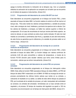 49
Parametrización de la red y programación de los laboratorios .Capítulo III
apaga la bomba eliminando la indicación de la lámpara roja. Con un propósito
didáctico la activación de la aplicación se comparte con el botón que se encuentra
en el módulo de equipos e instrumentos. (Anexo 8.2)
3.3.2.3 Programación del laboratorio de control ON-OFF de nivel
Este laboratorio se encuentra programado en el bloque de función FB3, y tiene
asociado el boque de datos DB3. La función realiza el control on-off de nivel en el
tanque dos. Para esto recibe los valores correspondientes a, variable de proceso
nivel, valor consigna de nivel, histéresis y porciento de apertura de la válvula. Con
los valores de histéresis y consigna, se hallan los valores superior e inferior de
comparación. En el caso de encontrarse el nivel por encima del límite superior, se
cierra la válvula; en caso contrario se abre al por ciento indicado. El valor de nivel
medido es convertido a centímetros (barcm), y ajustado al cero del instrumento,
de esta forma se garantiza que la referencia y la variable de proceso estén en el
mismo rango. (Anexo 8.3)
3.3.2.4 Programación del laboratorio de montaje de un canal de
medición de temperatura
Este laboratorio se encuentra programado en el bloque de función FB4, y tiene
asociado el boque de datos DB4. La función trabaja con valores continuos de
corriente 4-20 mA para convertirlos a valores de temperatura, a través de la
función FC105 (función para escalar valores) que toma como límites para la
conversión, valores que se entran manualmente. (Anexo 8.4)
3.3.2.5 Programación del laboratorio de control PID con proceso
simulado
Este laboratorio se encuentra programado en el bloque de interrupción cíclica
OB35. Este utiliza la función FB50 asociada el bloque de datos DB50, y el PID del
bloque de datos FB41 instanciado con el DB44. El FB50 se encarga de simular un
proceso promediando los últimos treinta valores que recibe en su entrada, y
colocando el resultado en su salida. La salida de este último bloque es pasada al
PID, por la entrada de la variable de proceso y el valor manipulado del controlador
se conecta a la entrada del simulador, formándose así un lazo cerrado entre el
regulador y el proceso. El tiempo de muestreo del regulador se ajustó a 100 ms
buscando una sincronización con el tiempo de interrupción del OB35. (Anexo 8.7)
 
