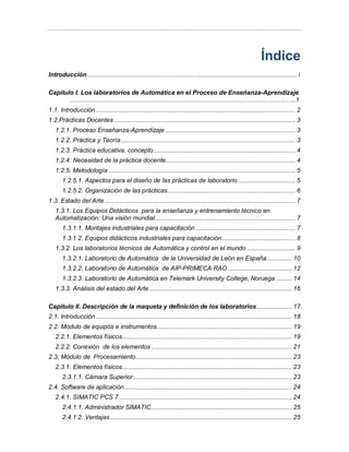Índice
Introducción..................................................................... ¡Error! Marcador no definido.1
Capítulo I. Los laboratorios de Automática en el Proceso de Enseñanza-Aprendizaje.
…………………………………………………………………………………………..…..1
1.1. Introducción ................................................................................................................ 2
1.2.Prácticas Docentes...................................................................................................... 3
1.2.1. Proceso Enseñanza-Aprendizaje ......................................................................... 3
1.2.2. Práctica y Teoría.................................................................................................. 3
1.2.3. Práctica educativa, concepto................................................................................ 4
1.2.4. Necesidad de la práctica docente......................................................................... 4
1.2.5. Metodología ......................................................................................................... 5
1.2.5.1. Aspectos para el diseño de las prácticas de laboratorio ................................ 5
1.2.5.2. Organización de las prácticas........................................................................ 6
1.3. Estado del Arte ........................................................................................................... 7
1.3.1. Los Equipos Didácticos para la enseñanza y entrenamiento técnico en
Automatización: Una visión mundial............................................................................... 7
1.3.1.1. Montajes industriales para capacitación ........................................................ 7
1.3.1.2. Equipos didácticos industriales para capacitación ......................................... 8
1.3.2. Los laboratorios técnicos de Automática y control en el mundo ........................... 9
1.3.2.1. Laboratorio de Automática de la Universidad de León en España.............. 10
1.3.2.2. Laboratorio de Automática de AIP-PRIMECA RAO .................................... 12
1.3.2.3. Laboratorio de Automática en Telemark University College, Noruega ......... 14
1.3.3. Análisis del estado del Arte ................................................................................ 16
Capítulo II. Descripción de la maqueta y definición de los laboratorios.................... 17
2.1. Introducción .............................................................................................................. 18
2.2. Módulo de equipos e instrumentos............................................................................ 19
2.2.1. Elementos físicos............................................................................................... 19
2.2.2. Conexión de los elementos ............................................................................... 21
2.3. Módulo de Procesamiento........................................................................................ 23
2.3.1. Elementos físicos............................................................................................... 23
2.3.1.1. Cámara Superior......................................................................................... 23
2.4. Software de aplicación.............................................................................................. 24
2.4.1. SIMATIC PCS 7 ................................................................................................. 24
2.4.1.1. Administrador SIMATIC............................................................................... 25
2.4.1.2. Ventajas ...................................................................................................... 25
...........................................................
 