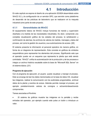 54
Aplicación SCADA y propuesta de comunicación OPC .Capítulo IV
4.1 Introducción
En este capítulo se expone el diseño de una aplicación SCADA desarrollada sobre
WinCC 6.2, y la configuración de un servidor OPC, que servirán como plataforma
de desarrollo de las prácticas de laboratorio que se realizaron en la maqueta
industrial como parte de este proyecto.
4.1.1 Generalidades de WinCC
El equipamiento básico de WinCC incluye funciones de mando y supervisión
diseñada a la medida de las necesidades industriales. Es decir, comprende una
completa visualización gráfica de los estados del proceso, la señalización y
confirmación de alarmas, los archivos de valores de medida, mensajes y datos del
proceso, así como la gestión de usuarios y sus autorizaciones de acceso. [20]
El sistema presenta la información al personal operativo de manera gráfica, en
forma de un diagrama de representación. Este consiste en gráficos de símbolos
esquemáticos para representar los elementos del proceso. Significando esto que
el operador puede ver un esquema que representa la planta que está siendo
controlada. “WinCC” unifica la automatización de la producción y de los procesos e
integra un archivo histórico escalable sobre la base de “Microsoft SQL Server” en
el sistema básico. [21]
Programa de ejecución
Con el programa de ejecución, el usuario puede visualizar y manejar el proceso.
Este se encarga de leer los datos memorizados en la base de datos CS, visualizar
las imágenes, realizar la comunicación con los autómatas programables, archivar
datos de la planta y eventos de avisos. Además permite manejar el proceso, por
ejemplo predeterminando valores de consigna o activando/desactivando
componentes.
Tareas asociadas al Runtime:
El sistema de gráficos muestra las imágenes en la pantalla y recibe
entradas del operador, por ejemplo cuando este pulsa un botón o introduce un
valor.
 