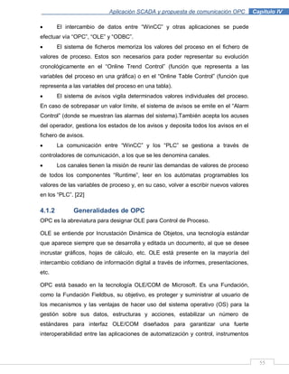 55
Aplicación SCADA y propuesta de comunicación OPC .Capítulo IV
El intercambio de datos entre “WinCC” y otras aplicaciones se puede
efectuar vía “OPC”, “OLE” y “ODBC”.
El sistema de ficheros memoriza los valores del proceso en el fichero de
valores de proceso. Estos son necesarios para poder representar su evolución
cronológicamente en el “Online Trend Control” (función que representa a las
variables del proceso en una gráfica) o en el “Online Table Control” (función que
representa a las variables del proceso en una tabla).
El sistema de avisos vigila determinados valores individuales del proceso.
En caso de sobrepasar un valor límite, el sistema de avisos se emite en el “Alarm
Control” (donde se muestran las alarmas del sistema).También acepta los acuses
del operador, gestiona los estados de los avisos y deposita todos los avisos en el
fichero de avisos.
La comunicación entre “WinCC” y los “PLC” se gestiona a través de
controladores de comunicación, a los que se les denomina canales.
Los canales tienen la misión de reunir las demandas de valores de proceso
de todos los componentes “Runtime”, leer en los autómatas programables los
valores de las variables de proceso y, en su caso, volver a escribir nuevos valores
en los “PLC”. [22]
4.1.2 Generalidades de OPC
OPC es la abreviatura para designar OLE para Control de Proceso.
OLE se entiende por Incrustación Dinámica de Objetos, una tecnología estándar
que aparece siempre que se desarrolla y editada un documento, al que se desee
incrustar gráficos, hojas de cálculo, etc. OLE está presente en la mayoría del
intercambio cotidiano de información digital a través de informes, presentaciones,
etc.
OPC está basado en la tecnología OLE/COM de Microsoft. Es una Fundación,
como la Fundación Fieldbus, su objetivo, es proteger y suministrar al usuario de
los mecanismos y las ventajas de hacer uso del sistema operativo (OS) para la
gestión sobre sus datos, estructuras y acciones, estabilizar un número de
estándares para interfaz OLE/COM diseñados para garantizar una fuerte
interoperabilidad entre las aplicaciones de automatización y control, instrumentos
 