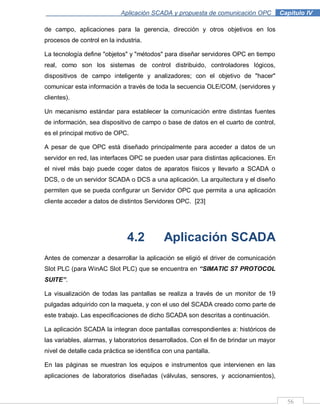56
Aplicación SCADA y propuesta de comunicación OPC .Capítulo IV
de campo, aplicaciones para la gerencia, dirección y otros objetivos en los
procesos de control en la industria.
La tecnología define "objetos" y "métodos" para diseñar servidores OPC en tiempo
real, como son los sistemas de control distribuido, controladores lógicos,
dispositivos de campo inteligente y analizadores; con el objetivo de "hacer"
comunicar esta información a través de toda la secuencia OLE/COM, (servidores y
clientes).
Un mecanismo estándar para establecer la comunicación entre distintas fuentes
de información, sea dispositivo de campo o base de datos en el cuarto de control,
es el principal motivo de OPC.
A pesar de que OPC está diseñado principalmente para acceder a datos de un
servidor en red, las interfaces OPC se pueden usar para distintas aplicaciones. En
el nivel más bajo puede coger datos de aparatos físicos y llevarlo a SCADA o
DCS, o de un servidor SCADA o DCS a una aplicación. La arquitectura y el diseño
permiten que se pueda configurar un Servidor OPC que permita a una aplicación
cliente acceder a datos de distintos Servidores OPC. [23]
4.2 Aplicación SCADA
Antes de comenzar a desarrollar la aplicación se eligió el driver de comunicación
Slot PLC (para WinAC Slot PLC) que se encuentra en “SIMATIC S7 PROTOCOL
SUITE”.
La visualización de todas las pantallas se realiza a través de un monitor de 19
pulgadas adquirido con la maqueta, y con el uso del SCADA creado como parte de
este trabajo. Las especificaciones de dicho SCADA son descritas a continuación.
La aplicación SCADA la integran doce pantallas correspondientes a: históricos de
las variables, alarmas, y laboratorios desarrollados. Con el fin de brindar un mayor
nivel de detalle cada práctica se identifica con una pantalla.
En las páginas se muestran los equipos e instrumentos que intervienen en las
aplicaciones de laboratorios diseñadas (válvulas, sensores, y accionamientos),
 