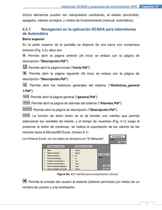 57
Aplicación SCADA y propuesta de comunicación OPC .Capítulo IV
dichos elementos pueden ser manipulados cambiando, el estado (encendido,
apagado), valores consigna, y modos de funcionamiento (manual, automático).
4.2.1 Navegación en la aplicación SCADA para laboratorios
de Automática
Barra superior
En la parte superior de la pantalla se dispone de una barra con numerosos
botones (Fig. 4.2), ellos son:
. Permite abrir la página anterior (Al inicio se enlaza con la página de
descripción-“Descripción.Pdl”).
. Permite abrir la página inicial (“inicio.Pdl”).
. Permite abrir la página siguiente (Al inicio se enlaza con la página de
descripción-“Descripción.Pdl”).
. Permite abrir los históricos generales del sistema (“Históricos_general
1.Pdl”).
. Permite abrir la página general (“general.Pdl”).
. Permite abrir la página de alarmas del sistema (“Alarmas.Pdl”).
. Permite abrir la página de descripción (“Descripción.Pdl”).
. La función de dicho botón es la de brindar una interfaz que permita
seleccionar las variables de interés, y el tiempo de muestreo (Fig. 4.1); luego al
presionar el botón de comenzar, se realiza la exportación de los valores de las
mismas hacia el Microsoft® Excel. (Anexo 9.1)
Figura No. 4.1. Interfaz para la exportación a Excel.
. Permite la entrada del usuario al sistema (obtener permisos) por medio de un
nombre de usuario y una contraseña.
Los ficheros Excel con los datos se almacena en “D:Maqueta”
 