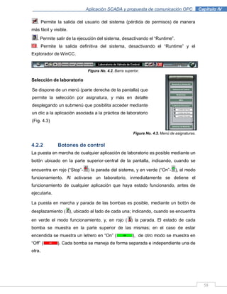58
Aplicación SCADA y propuesta de comunicación OPC .Capítulo IV
. Permite la salida del usuario del sistema (pérdida de permisos) de manera
más fácil y visible.
. Permite salir de la ejecución del sistema, desactivando el “Runtime”.
. Permite la salida definitiva del sistema, desactivando el “Runtime” y el
Explorador de WinCC.
Figura No. 4.2. Barra superior.
Selección de laboratorio
Figura No. 4.3. Menú de asignaturas.
4.2.2 Botones de control
La puesta en marcha de cualquier aplicación de laboratorio es posible mediante un
botón ubicado en la parte superior-central de la pantalla, indicando, cuando se
encuentra en rojo (“Stop”- ) la parada del sistema, y en verde (“On”- ), el modo
funcionamiento. Al activarse un laboratorio, inmediatamente se detiene el
funcionamiento de cualquier aplicación que haya estado funcionando, antes de
ejecutarla.
La puesta en marcha y parada de las bombas es posible, mediante un botón de
desplazamiento ( ), ubicado al lado de cada una; indicando, cuando se encuentra
en verde el modo funcionamiento, y, en rojo ( ) la parada. El estado de cada
bomba se muestra en la parte superior de las mismas; en el caso de estar
encendida se muestra un letrero en “On” ( ), de otro modo se muestra en
“Off” ( ). Cada bomba se maneja de forma separada e independiente una de
otra.
Se dispone de un menú (parte derecha de la pantalla) que
permite la selección por asignatura, y más en detalle
desplegando un submenú que posibilita acceder mediante
un clic a la aplicación asociada a la práctica de laboratorio
(Fig. 4.3)
 