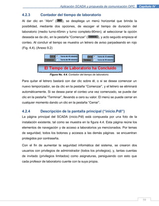 59
Aplicación SCADA y propuesta de comunicación OPC .Capítulo IV
4.2.3 Contador del tiempo de laboratorio
Al dar clic en “Abrir” ( ), se despliega un menú horizontal que brinda la
posibilidad, mediante dos opciones, de escoger el tiempo de duración del
laboratorio (medio turno-45min y turno completo-90min); al seleccionar la opción
deseada se da clic, en la pestaña “Comenzar” ( ), y acto seguido empieza el
conteo. Al concluir el tiempo se muestra un letrero de aviso parpadeando en rojo
(Fig. 4.4). (Anexo 9.2)
Figura No. 4.4. Contador del tiempo de laboratorio.
Para quitar el letrero bastará con dar clic sobre él, o si se desea comenzar un
nuevo temporizador, se da clic en la pestaña “Comenzar”, y el letrero se eliminará
automáticamente. Si se desea parar el conteo una vez comenzado, se puede dar
clic en la pestaña “Terminar”, llevando a cero su valor. El menú se puede cerrar en
cualquier momento dando un clic en la pestaña “Cerrar”.
4.2.4 Descripción de la pantalla principal (“inicio.Pdl”)
La página principal del SCADA (inicio.Pdl) está compuesta por una foto de la
instalación existente, tal como se muestra en la figura 4.4. Esta página reúne los
elementos de navegación y de acceso a laboratorios ya mencionados. Por temas
de seguridad, todos los botones y accesos a las demás páginas se encuentran
protegidos por contraseña.
Con el fin de aumentar la seguridad informática del sistema, se crearon dos
usuarios con privilegios de administrador (todos los privilegios), y, tantas cuentas
de invitado (privilegios limitados) como asignaturas, persiguiendo con esto que
cada profesor de laboratorio cuente con la suya propia.
 