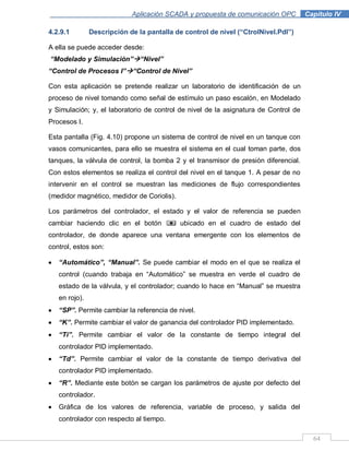 64
Aplicación SCADA y propuesta de comunicación OPC .Capítulo IV
4.2.9.1 Descripción de la pantalla de control de nivel (“CtrolNivel.Pdl”)
A ella se puede acceder desde:
“Modelado y Simulación”“Nivel”
“Control de Procesos I”“Control de Nivel”
Con esta aplicación se pretende realizar un laboratorio de identificación de un
proceso de nivel tomando como señal de estímulo un paso escalón, en Modelado
y Simulación; y, el laboratorio de control de nivel de la asignatura de Control de
Procesos I.
Esta pantalla (Fig. 4.10) propone un sistema de control de nivel en un tanque con
vasos comunicantes, para ello se muestra el sistema en el cual toman parte, dos
tanques, la válvula de control, la bomba 2 y el transmisor de presión diferencial.
Con estos elementos se realiza el control del nivel en el tanque 1. A pesar de no
intervenir en el control se muestran las mediciones de flujo correspondientes
(medidor magnético, medidor de Coriolis).
Los parámetros del controlador, el estado y el valor de referencia se pueden
cambiar haciendo clic en el botón ubicado en el cuadro de estado del
controlador, de donde aparece una ventana emergente con los elementos de
control, estos son:
“Automático”, “Manual”. Se puede cambiar el modo en el que se realiza el
control (cuando trabaja en “Automático” se muestra en verde el cuadro de
estado de la válvula, y el controlador; cuando lo hace en “Manual” se muestra
en rojo).
“SP”. Permite cambiar la referencia de nivel.
“K”. Permite cambiar el valor de ganancia del controlador PID implementado.
“Ti”. Permite cambiar el valor de la constante de tiempo integral del
controlador PID implementado.
“Td”. Permite cambiar el valor de la constante de tiempo derivativa del
controlador PID implementado.
“R”. Mediante este botón se cargan los parámetros de ajuste por defecto del
controlador.
Gráfica de los valores de referencia, variable de proceso, y salida del
controlador con respecto al tiempo.
 
