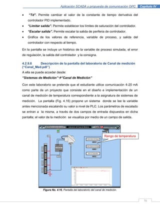 70
Aplicación SCADA y propuesta de comunicación OPC .Capítulo IV
“Td”. Permite cambiar el valor de la constante de tiempo derivativa del
controlador PID implementado.
“Limitar salida”. Permite establecer los límites de saturación del controlador.
“Escalar salida”. Permite escalar la salida de periferia de controlador.
Gráfica de los valores de referencia, variable de proceso, y salida del
controlador con respecto al tiempo.
En la pantalla se incluye un histórico de la variable de proceso simulada, el error
de regulación, la salida del controlador y la consigna.
4.2.9.6 Descripción de la pantalla del laboratorio de Canal de medición
(“Canal_Med.pdl‟‟)
A ella se puede acceder desde:
“Sistemas de Medición”“Canal de Medición”
Con este laboratorio se pretende que el estudiante utilice comunicación 4-20 mA
como parte de un proyecto que consiste en el diseño e implementación de un
canal de medición de temperatura correspondiente a la asignatura de sistemas de
medición. La pantalla (Fig. 4.16) propone un sistema donde se lee la variable
antes mencionada escalando su valor a nivel de PLC. Los parámetros de escalado
se entran a la misma, a través de dos campos de entrada dispuestos en dicha
pantalla; el valor de la medición se visualiza por medio de un campo de salida.
Figura No. 4.16. Pantalla del laboratorio del canal de medición.
Rango de temperatura
 
