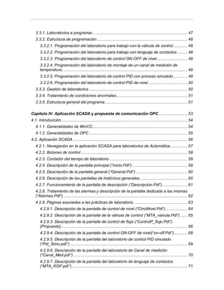 3.3.1. Laboratorios a programar................................................................................... 47
3.3.2. Estructura de programación ............................................................................... 48
3.3.2.1. Programación del laboratorio para trabajo con la válvula de control ............ 48
3.3.2.2. Programación del laboratorio para trabajo con lenguaje de contactos......... 48
3.3.2.3. Programación del laboratorio de control ON-OFF de nivel........................... 49
3.3.2.4. Programación del laboratorio de montaje de un canal de medición de
temperatura.............................................................................................................. 49
3.3.2.5. Programación del laboratorio de control PID con proceso simulado ............ 49
3.3.2.6. Programación del laboratorio de control PID de nivel .................................. 50
3.3.3. Gestión de laboratorios ...................................................................................... 50
3.3.4. Tratamiento de condiciones anormales.............................................................. 51
3.3.5. Estructura general del programa ........................................................................ 51
Capítulo IV. Aplicación SCADA y propuesta de comunicación OPC ......................... 53
4.1. Introducción .............................................................................................................. 54
4.1.1. Generalidades de WinCC................................................................................... 54
4.1.2. Generalidades de OPC ...................................................................................... 55
4.2. Aplicación SCADA .................................................................................................... 56
4.2.1. Navegación en la aplicación SCADA para laboratorios de Automática............... 57
4.2.2. Botones de control ............................................................................................. 58
4.2.3. Contador del tiempo de laboratorio .................................................................... 59
4.2.4. Descripción de la pantalla principal (“inicio.Pdl”) ................................................ 59
4.2.5. Descripción de la pantalla general (“General.Pdl”) ............................................. 60
4.2.6. Descripción de las pantallas de históricos generales.......................................... 60
4.2.7. Funcionamiento de la pantalla de descripción (“Descripción.Pdl”)...................... 61
4.2.8. Tratamiento de las alarmas y descripción de la pantalla dedicada a las mismas
(“Alarmas.Pdl”)............................................................................................................. 62
4.2.9. Páginas asociadas a las prácticas de laboratorio ............................................... 63
4.2.9.1. Descripción de la pantalla de control de nivel (“CtrolNivel.Pdl”)................... 64
4.2.9.2. Descripción de la pantalla de la válvula de control (“MTA_valvula.Pdl”) ...... 65
4.2.9.3. Descripción de la pantalla de control de flujo (“ControlP_flujo.Pdl”)
(Propuesto) .............................................................................................................. 66
4.2.9.4. Descripción de la pantalla de control ON-OFF de nivel(“on-off.Pdl”)............ 68
4.2.9.5. Descripción de la pantalla del laboratorio de control PID simulado
(“Pid_Simu.pdl‟‟)....................................................................................................... 69
4.2.9.6. Descripción de la pantalla del laboratorio de Canal de medición
(“Canal_Med.pdl‟‟).................................................................................................... 70
4.2.9.7. Descripción de la pantalla del laboratorio de lenguaje de contactos
(“MTA_KOP.pdl‟‟) ..................................................................................................... 71
 