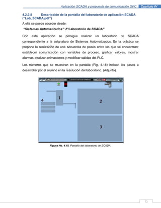 72
Aplicación SCADA y propuesta de comunicación OPC .Capítulo IV
4.2.9.8 Descripción de la pantalla del laboratorio de aplicación SCADA
(“Lab_SCADA.pdl‟‟)
A ella se puede acceder desde:
“Sistemas Automatizados”“Laboratorio de SCADA”
Con esta aplicación se persigue realizar un laboratorio de SCADA
correspondiente a la asignatura de Sistemas Automatizados. En la práctica se
propone la realización de una secuencia de pasos entre los que se encuentran:
establecer comunicación con variables de proceso, graficar valores, mostrar
alarmas, realizar animaciones y modificar salidas del PLC.
Los números que se muestran en la pantalla (Fig. 4.18) indican los pasos a
desarrollar por el alumno en la resolución del laboratorio. (Adjunto)
Figura No. 4.18. Pantalla del laboratorio de SCADA.
 