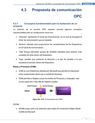 73
Aplicación SCADA y propuesta de comunicación OPC .Capítulo IV
4.3 Propuesta de comunicación
OPC
4.3.1 Conceptos fundamentales para la realización de un
proyecto
La creación de un servidor OPC requiere conocer algunos conceptos
imprescindibles para su configuración como son:
Channels: representa el Canal de Comunicación, en el cual se escogerá el
driver de comunicación que se necesite.
Devices: utilizado para proporcionar las características de los Dispositivos
en el Canal de Comunicación.
Tags Groups (opcional): grupos de variables utilizados para separar unas
variables de otras dentro del Dispositivo.
Tags: variable que contienen la dirección y el tipo de variable a la que
accederá el servidor dentro del Dispositivo.
Bases y Principios (COM):
COM es una Plataforma utilizada por Microsoft que permite la interacción
entre componentes dentro de un ambiente Windows.
COM permitía a Objetos cruzar los límites de Procesos y Lenguajes, mas
no era capaz de ir más allá de Objetos Locales.
Figura No. 4.19. Funcionamiento de COM.
DCOM:
DCOM surge como una extensión para redes de Component Objetc Model
(COM) de Microsoft.
 