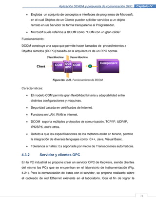 74
Aplicación SCADA y propuesta de comunicación OPC .Capítulo IV
Engloba un conjunto de conceptos e interfaces de programas de Microsoft,
en el cual Objetos de un Cliente pueden solicitar servicios a un objeto
remoto en un Servidor de forma transparente al Programador.
Microsoft suele referirse a DCOM como: “COM con un gran cable”
Funcionamiento:
DCOM construye una capa que permite hacer llamadas de procedimientos a
Objetos remotos (ORPC) basado en la arquitectura de un RPC normal.
Figura No. 4.20. Funcionamiento de DCOM.
Características:
El modelo COM permite gran flexibilidad binaria y adaptabilidad entre
distintas configuraciones y máquinas.
Seguridad basada en certificados de Internet.
Funciona en LAN, WAN e Internet.
DCOM soporta múltiples protocolos de comunicación, TCP/IP, UDP/IP,
IPX/SPX, entre otros.
Debido a que las especificaciones de los métodos están en binario, permite
la integración de diversos lenguajes como C++, Java, Visual Basic.
Tolerancia a Fallas: Es soportada por medio de Transacciones automáticas.
4.3.2 Servidor y clientes OPC
En la PC industrial se propone crear un servidor OPC de Kepware, siendo clientes
del mismo las PCs que se encuentran en el laboratorio de instrumentación (Fig.
4.21). Para la comunicación de éstas con el servidor, se propone realizarla sobre
el cableado de red Ethernet existente en el laboratorio. Con el fin de lograr la
 