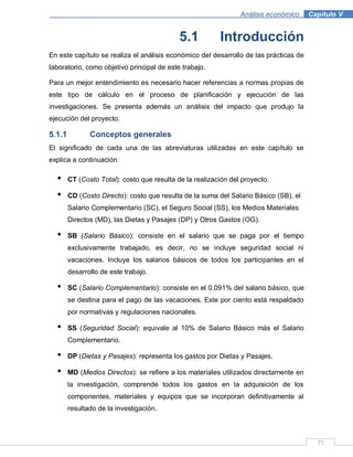 77
Análisis económico .Capítulo V
5.1 Introducción
En este capítulo se realiza el análisis económico del desarrollo de las prácticas de
laboratorio, como objetivo principal de este trabajo.
Para un mejor entendimiento es necesario hacer referencias a normas propias de
este tipo de cálculo en el proceso de planificación y ejecución de las
investigaciones. Se presenta además un análisis del impacto que produjo la
ejecución del proyecto.
5.1.1 Conceptos generales
El significado de cada una de las abreviaturas utilizadas en este capítulo se
explica a continuación:
• CT (Costo Total): costo que resulta de la realización del proyecto.
• CD (Costo Directo): costo que resulta de la suma del Salario Básico (SB), el
Salario Complementario (SC), el Seguro Social (SS), los Medios Materiales
Directos (MD), las Dietas y Pasajes (DP) y Otros Gastos (OG).
• SB (Salario Básico): consiste en el salario que se paga por el tiempo
exclusivamente trabajado, es decir, no se incluye seguridad social ni
vacaciones. Incluye los salarios básicos de todos los participantes en el
desarrollo de este trabajo.
• SC (Salario Complementario): consiste en el 0.091% del salario básico, que
se destina para el pago de las vacaciones. Este por ciento está respaldado
por normativas y regulaciones nacionales.
• SS (Seguridad Social): equivale al 10% de Salario Básico más el Salario
Complementario.
• DP (Dietas y Pasajes): representa los gastos por Dietas y Pasajes.
• MD (Medios Directos): se refiere a los materiales utilizados directamente en
la investigación, comprende todos los gastos en la adquisición de los
componentes, materiales y equipos que se incorporan definitivamente al
resultado de la investigación.
 