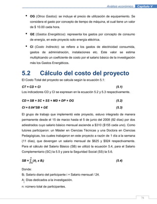 78
Análisis económico .Capítulo V
• OG (Otros Gastos): se incluye el precio de utilización de equipamiento. Se
considera el gasto por concepto de tiempo de máquina, el cual tiene un valor
de $ 10.00 cada hora.
• GE (Gastos Energéticos): representa los gastos por concepto de consumo
de energía, en este proyecto solo energía eléctrica.
• CI (Costo Indirecto): se refiere a los gastos de electricidad consumida,
gastos de administración, instalaciones etc. Este valor se estima
multiplicando un coeficiente de costo por el salario básico de la investigación
más los Gastos Energéticos.
5.2 Cálculo del costo del proyecto
El Costo Total del proyecto se calcula según la ecuación 5.1:
CT = CD + CI (5.1)
Los indicadores CD y CI se expresan en la ecuación 5.2 y 5.3 respectivamente.
CD = SB + SC + SS + MD + DP + OG (5.2)
CI = 0.84*SB + GE (5.3)
El grupo de trabajo que implementó este proyecto, estuvo integrado de manera
permanente desde el 15 de marzo hasta el 5 de junio del 2008 (82 días) por dos
adiestrados cuyo salario básico mensual asciende a $310 ($155 cada uno). Como
tutores participaron: un Máster en Ciencias Técnicas y una Doctora en Ciencias
Pedagógicas, los cuales trabajaron en este proyecto a razón de 1 día a la semana
(11 días), que devengan un salario mensual de $625 y $924 respectivamente.
Para el cálculo del Salario Básico (SB) se utilizó la ecuación 5.4, para el Salario
Complementario (SC) la 5.5 y para la Seguridad Social (SS) la 5.6.
n
SB = ∑ (Aj x Bi) (5.4)
i =1
Donde:
Bi: Salario diario del participante i = Salario mensual / 24.
A
j
: Días dedicados a la investigación.
n: número total de participantes.
 