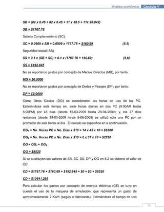 79
Análisis económico .Capítulo V
SB = (82 x 6.45 + 82 x 6.45 + 11 x 38.5 + 11x 26.042)
SB = $1767.76
Salario Complementario (SC):
SC = 0.0909 x SB = 0.0909 x 1767.76 = $160.69 (5.5)
Seguridad social (SS):
SS = 0.1 x (SB + SC) = 0.1 x (1767.76 + 160.69) (5.6)
SS = $192.845
No se reportaron gastos por concepto de Medios Directos (MD), por tanto:
MD = $0.0000
No se reportaron gastos por concepto de Dietas y Pasajes (DP), por tanto:
DP = $0.0000
Como Otros Gastos (OG) se consideraron las horas de uso de las PC.
Estimándose este tiempo en, siete horas diarias en dos PC (9:00AM hasta
5:00PM) por 45 días (desde 15-03-2009 hasta 29-04-2009); y, los 37 días
restantes (desde 29-03-2009 hasta 5-06-2009) se utilizó solo una PC por un
promedio de seis horas al día El cálculo se especifica en a continuación.
OG1 = No. Horas PC x No. Días x $10 = 14 x 45 x 10 = $6300
OG2 = No. Horas PC x No. Días x $10 = 6 x 37 x 10 = $2220
OG = OG1 + OG2
OG = $8520
Si se sustituyen los valores de SB, SC, SS, DP y OG en 5.2 se obtiene el valor de
CD:
CD = $1767.76 + $160.69 + $192.845 + $0 + $0 + $8520
CD = $10641.295
Para calcular los gastos por concepto de energía eléctrica (GE) se tuvo en
cuenta el uso de la maqueta de simulación, que representa un gasto de
aproximadamente 2 Kw/h (según el fabricante). Estimándose el tiempo de uso
 