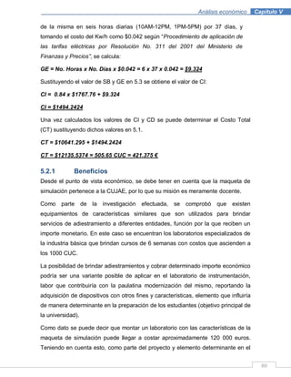 80
Análisis económico .Capítulo V
de la misma en seis horas diarias (10AM-12PM, 1PM-5PM) por 37 días, y
tomando el costo del Kw/h como $0.042 según “Procedimiento de aplicación de
las tarifas eléctricas por Resolución No. 311 del 2001 del Ministerio de
Finanzas y Precios”, se calcula:
GE = No. Horas x No. Días x $0.042 = 6 x 37 x 0.042 = $9.324
Sustituyendo el valor de SB y GE en 5.3 se obtiene el valor de CI:
CI = 0.84 x $1767.76 + $9.324
CI = $1494.2424
Una vez calculados los valores de CI y CD se puede determinar el Costo Total
(CT) sustituyendo dichos valores en 5.1.
CT = $10641.295 + $1494.2424
CT = $12135.5374 = 505.65 CUC = 421.375 €
5.2.1 Beneficios
Desde el punto de vista económico, se debe tener en cuenta que la maqueta de
simulación pertenece a la CUJAE, por lo que su misión es meramente docente.
Como parte de la investigación efectuada, se comprobó que existen
equipamientos de características similares que son utilizados para brindar
servicios de adiestramiento a diferentes entidades, función por la que reciben un
importe monetario. En este caso se encuentran los laboratorios especializados de
la industria básica que brindan cursos de 6 semanas con costos que ascienden a
los 1000 CUC.
La posibilidad de brindar adiestramientos y cobrar determinado importe económico
podría ser una variante posible de aplicar en el laboratorio de instrumentación,
labor que contribuiría con la paulatina modernización del mismo, reportando la
adquisición de dispositivos con otros fines y características, elemento que influiría
de manera determinante en la preparación de los estudiantes (objetivo principal de
la universidad).
Como dato se puede decir que montar un laboratorio con las características de la
maqueta de simulación puede llegar a costar aproximadamente 120 000 euros.
Teniendo en cuenta esto, como parte del proyecto y elemento determinante en el
 