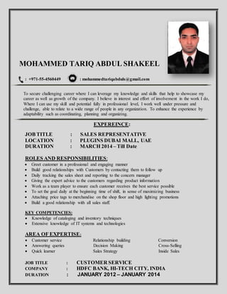 MOHAMMED TARIQ ABDUL SHAKEEL
: +971-55-4560449 : mohammedtariqabduls@gmail.com
To secure challenging career where I can leverage my knowledge and skills that help to showcase my
career as well as growth of the company. I believe in interest and effort of involvement in the work I do,
Where I can use my skill and potential fully in professional level, I work well under pressure and
challenge, able to relate to a wide range of people in any organization. To enhance the experience by
adaptability such as coordinating, planning and organizing.
EXPEREINCE:
JOB TITLE : SALES REPRESENTATIVE
LOCATION : PLUGINS DUBAI MALL, UAE
DURATION : MARCH 2014 – Till Date
ROLES AND RESPONSIBILITIES:
 Greet customer in a professional and engaging manner
 Build good relationships with Customers by contacting them to follow up
 Daily tracking the sales sheet and reporting to the concern manager
 Giving the expert advice to the customers regarding product information
 Work as a team player to ensure each customer receives the best service possible
 To set the goal daily at the beginning time of shift, in sense of maximizing business
 Attaching price tags to merchandise on the shop floor and high lighting promotions
 Build a good relationship with all sales staff.
KEY COMPETENCIES:
 Knowledge of cataloging and inventory techniques
 Extensive knowledge of IT systems and technologies
AREA OF EXPERTISE:
 Customer service Relationship building Conversion
 Answering queries Decision Making Cross-Selling
 Quick learner Sales Strategy Inside Sales
JOB TITLE : CUSTOMER SERVICE
COMPANY : HDFC BANK, HI-TECH CITY, INDIA
DURATION : JANUARY 2012 – JANUARY 2014
 