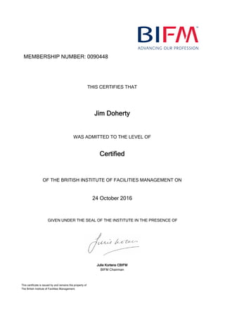 MEMBERSHIP NUMBER: 0090448
Jim Doherty
Certified
24 October 2016
THIS CERTIFIES THAT
WAS ADMITTED TO THE LEVEL OF
OF THE BRITISH INSTITUTE OF FACILITIES MANAGEMENT ON
GIVEN UNDER THE SEAL OF THE INSTITUTE IN THE PRESENCE OF
Julie Kortens CBIFM
BIFM Chairman
This certificate is issued by and remains the property of
The British Institute of Facilities Management.
 