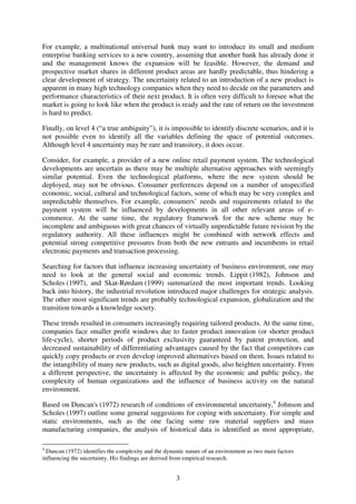 3
For example, a multinational universal bank may want to introduce its small and medium
enterprise banking services to a new country, assuming that another bank has already done it
and the management knows the expansion will be feasible. However, the demand and
prospective market shares in different product areas are hardly predictable, thus hindering a
clear development of strategy. The uncertainty related to an introduction of a new product is
apparent in many high technology companies when they need to decide on the parameters and
performance characteristics of their next product. It is often very difficult to foresee what the
market is going to look like when the product is ready and the rate of return on the investment
is hard to predict.
Finally, on level 4 (“a true ambiguity”), it is impossible to identify discrete scenarios, and it is
not possible even to identify all the variables defining the space of potential outcomes.
Although level 4 uncertainty may be rare and transitory, it does occur.
Consider, for example, a provider of a new online retail payment system. The technological
developments are uncertain as there may be multiple alternative approaches with seemingly
similar potential. Even the technological platforms, where the new system should be
deployed, may not be obvious. Consumer preferences depend on a number of unspecified
economic, social, cultural and technological factors, some of which may be very complex and
unpredictable themselves. For example, consumers’ needs and requirements related to the
payment system will be influenced by developments in all other relevant areas of e-
commerce. At the same time, the regulatory framework for the new scheme may be
incomplete and ambiguous with great chances of virtually unpredictable future revision by the
regulatory authority. All these influences might be combined with network effects and
potential strong competitive pressures from both the new entrants and incumbents in retail
electronic payments and transaction processing.
Searching for factors that influence increasing uncertainty of business environment, one may
need to look at the general social and economic trends. Lippit (1982), Johnson and
Scholes (1997), and Skat-Rørdam (1999) summarized the most important trends. Looking
back into history, the industrial revolution introduced major challenges for strategic analysis.
The other most significant trends are probably technological expansion, globalization and the
transition towards a knowledge society.
These trends resulted in consumers increasingly requiring tailored products. At the same time,
companies face smaller profit windows due to faster product innovation (or shorter product
life-cycle), shorter periods of product exclusivity guaranteed by patent protection, and
decreased sustainability of differentiating advantages caused by the fact that competitors can
quickly copy products or even develop improved alternatives based on them. Issues related to
the intangibility of many new products, such as digital goods, also heighten uncertainty. From
a different perspective, the uncertainty is affected by the economic and public policy, the
complexity of human organizations and the influence of business activity on the natural
environment.
Based on Duncan's (1972) research of conditions of environmental uncertainty,4
Johnson and
Scholes (1997) outline some general suggestions for coping with uncertainty. For simple and
static environments, such as the one facing some raw material suppliers and mass
manufacturing companies, the analysis of historical data is identified as most appropriate,
4
Duncan (1972) identifies the complexity and the dynamic nature of an environment as two main factors
influencing the uncertainty. His findings are derived from empirical research.
 