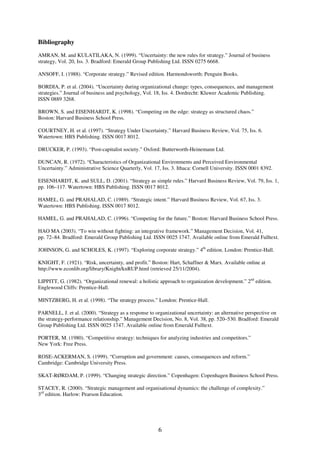 6
Bibliography
AMRAN, M. and KULATILAKA, N. (1999). “Uncertainty: the new rules for strategy.” Journal of business
strategy, Vol. 20, Iss. 3. Bradford: Emerald Group Publishing Ltd. ISSN 0275 6668.
ANSOFF, I. (1988). “Corporate strategy.” Revised edition. Harmondsworth: Penguin Books.
BORDIA, P. et al. (2004). “Uncertainty during organizational change: types, consequences, and management
strategies.” Journal of business and psychology, Vol. 18, Iss. 4. Dordrecht: Kluwer Academic Publishing.
ISSN 0889 3268.
BROWN, S. and EISENHARDT, K. (1998). “Competing on the edge: strategy as structured chaos.”
Boston: Harvard Business School Press.
COURTNEY, H. et al. (1997). “Strategy Under Uncertainty.” Harvard Business Review, Vol. 75, Iss. 6.
Watertown: HBS Publishing. ISSN 0017 8012.
DRUCKER, P. (1993). “Post-capitalist society.” Oxford: Butterworth-Heinemann Ltd.
DUNCAN, R. (1972). “Characteristics of Organizational Environments and Perceived Environmental
Uncertainty.” Administrative Science Quarterly, Vol. 17, Iss. 3. Ithaca: Cornell University. ISSN 0001 8392.
EISENHARDT, K. and SULL, D. (2001). “Strategy as simple rules.” Harvard Business Review, Vol. 79, Iss. 1,
pp. 106–117. Watertown: HBS Publishing. ISSN 0017 8012.
HAMEL, G. and PRAHALAD, C. (1989). “Strategic intent.” Harvard Business Review, Vol. 67, Iss. 3.
Watertown: HBS Publishing. ISSN 0017 8012.
HAMEL, G. and PRAHALAD, C. (1996). “Competing for the future.” Boston: Harvard Business School Press.
HAO MA (2003). “To win without fighting: an integrative framework.” Management Decision, Vol. 41,
pp. 72–84. Bradford: Emerald Group Publishing Ltd. ISSN 0025 1747. Available online from Emerald Fulltext.
JOHNSON, G. and SCHOLES, K. (1997). “Exploring corporate strategy.” 4th
edition. London: Prentice-Hall.
KNIGHT, F. (1921). “Risk, uncertainty, and profit.” Boston: Hart, Schaffner & Marx. Available online at
http://www.econlib.org/library/Knight/knRUP.html (retrieved 25/11/2004).
LIPPITT, G. (1982). “Organizational renewal: a holistic approach to organization development.” 2nd
edition.
Englewood Cliffs: Prentice-Hall.
MINTZBERG, H. et al. (1998). “The strategy process.” London: Prentice-Hall.
PARNELL, J. et al. (2000). “Strategy as a response to organizational uncertainty: an alternative perspective on
the strategy-performance relationship.” Management Decision, No. 8, Vol. 38, pp. 520–530. Bradford: Emerald
Group Publishing Ltd. ISSN 0025 1747. Available online from Emerald Fulltext.
PORTER, M. (1980). “Competitive strategy: techniques for analyzing industries and competitors.”
New York: Free Press.
ROSE-ACKERMAN, S. (1999). “Corruption and government: causes, consequences and reform.”
Cambridge: Cambridge University Press.
SKAT-RØRDAM, P. (1999). “Changing strategic direction.” Copenhagen: Copenhagen Business School Press.
STACEY, R. (2000). “Strategic management and organisational dynamics: the challenge of complexity.”
3rd
edition. Harlow: Pearson Education.
 