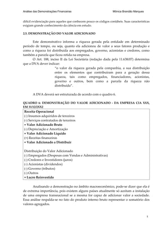 Análise das Demonstrações Financeiras                              Mônica Brandão Marques


difícil evidenciação para aqueles que conhecem pouco os códigos contábeis. Suas características
exigiam grande conhecimento da ciência em estudo.

2.5. DEMONSTRAÇÃO DO VALOR ADICIONADO

      Este demonstrativo informa a riqueza gerada pela entidade em determinado
período de tempo, ou seja, quanto ela adicionou de valor a seus fatores produção e
como a riqueza foi distribuída aos empregados, governo, acionistas e credores, como
também a parcela que ficou retida na empresa.
      O Art. 188, inciso II da Lei Societária (redação dada pela 11.638/07) determina
que a DVA dever indicar:
                     “o valor da riqueza gerada pela companhia, a sua distribuição
                     entre os elementos que contribuíram para a geração dessa
                     riqueza, tais como empregados, financiadores, acionistas,
                     governo e outros, bem como a parcela da riqueza não
                     distribuída”.

       A DVA deverá ser estruturada de acordo com o quadro 6.

QUADRO 6: DEMONSTRAÇÃO DO VALOR ADICIONADO - DA EMPRESA CIA XXX,
EM 31/12/2XX2
Receita Operacional
(-) Insumos adquiridos de terceiros
(-) Serviços contratados de terceiros
= Valor Adicionado Bruto
(-) Depreciação e Amortização
= Valor Adicionado Líquido
(+) Receitas financeiras
= Valor Adicionado a Distribuir

Distribuição do Valor Adicionado
(-) Empregados (Despesas com Vendas e Administrativas)
(-) Credores e Investidores (juros)
(-) Acionistas (dividendos)
(-) Governo (tributos)
(-) Outros
= Lucro Reinvestido

       Analisando a demonstração no âmbito macroeconômico, pode-se dizer que ela é
de extrema importância, pois existem alguns países atualmente só aceitam a instalação
de uma empresa transnacional se a mesma for capaz de adicionar valor a sociedade.
Essa análise respalda-se no fato do produto interno bruto representar o somatório dos
valores agregados.


                                                                                            1
 