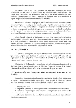 Análise das Demonstrações Financeiras                         Mônica Brandão Marques


       O capital próprio deve ser utilizado em quaisquer condições no ativo
permanente. No circulante, o mesmo deve ser utilizado para complementação do
capital alheio. Na certeza que o retorno do AP é lento e que o capital próprio não traz
cobrança, como se fosse uma dívida com terceiros, é motivo justo para utilizarmos o
capital próprio como fonte de financiamento do ativo fixo.

        O capital de terceiro a longo prazo (PELP) também deve ser utilizado quando
houver condições de autoliquidação (autoliquidação significa dizer que com a receita
dos bens adquiridos por empréstimos a empresa consegue liquidar os financiamentos
obtidos a longo prazo). Para tanto é importante um estudo da viabilidade econômica,
isto é, o prazo de retorno dos bens adquiridos com base na rentabilidade. Com base
nesse prazo é que a empresa deve programar o empréstimo a ser obtido.

       Com relação à utilização de capitais de terceiros a curto prazo no AP, os mesmos
não devem ser utilizados, pois como visto anteriormente, o retorno dos bens fixos é
lento e as dívidas não conseguirão ser pagas com a rentabilidade desses bens. Isso
poderia ocasionar uma queda na capacidade de pagamento da empresa a curto prazo,
gerando necessidade de financiamento complementar maior.

3.2. ATIVO CIRCULANTE

      As dívidas a curto prazo, em especial fornecedores, devem ser utilizadas em
quaisquer condições em se tratando de compra de bens de revenda. Os fornecedores
representam a mola propulsora e abastecedora do capital de giro da empresa. O
segredo não é vender bem, mas comprar bem.

       O desconto de duplicatas deve ser utilizado com a finalidade de ajudar a cobrir a
diferença entre o prazo de pagamento e recebimento. Contudo a empresa deve sempre
estudar os benefícios e as implicações inerentes das taxas de juros cobradas.

IV. PADRONIZAÇÃO DAS DEMONSTRAÇÕES FINANCEIRAS PARA EFEITO DE
ANÁLISE

       Padronizar as demonstrações financeiras para análise significa fazer uma crítica
às contas, transferi-las quando necessário para outros grupos de contas ou apenas
adicionar o saldo de várias contas que têm o mesmo significado para a análise.

        A padronização visa:
        a. simplificar o número de contas apresentadas nas demonstrações financeiras;
        b. tornar as demonstrações mais acessíveis a comparações com empresas do
mesmo ramo de atividades;
        c. adequar as demonstrações aos objetivos da análise e; melhorar a precisão nas
classificações de contas.


                                                                                       1
 