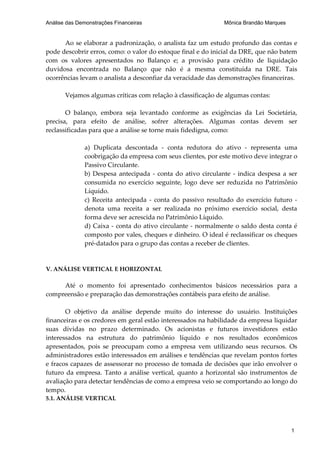 Análise das Demonstrações Financeiras                         Mônica Brandão Marques


      Ao se elaborar a padronização, o analista faz um estudo profundo das contas e
pode descobrir erros, como: o valor do estoque final e do inicial da DRE, que não batem
com os valores apresentados no Balanço e; a provisão para crédito de liquidação
duvidosa encontrada no Balanço que não é a mesma constituída na DRE. Tais
ocorrências levam o analista a desconfiar da veracidade das demonstrações financeiras.

       Vejamos algumas críticas com relação à classificação de algumas contas:

       O balanço, embora seja levantado conforme as exigências da Lei Societária,
precisa, para efeito de análise, sofrer alterações. Algumas contas devem ser
reclassificadas para que a análise se torne mais fidedigna, como:

              a) Duplicata descontada - conta redutora do ativo - representa uma
              coobrigação da empresa com seus clientes, por este motivo deve integrar o
              Passivo Circulante.
              b) Despesa antecipada - conta do ativo circulante - indica despesa a ser
              consumida no exercício seguinte, logo deve ser reduzida no Patrimônio
              Líquido.
              c) Receita antecipada - conta do passivo resultado do exercício futuro -
              denota uma receita a ser realizada no próximo exercício social, desta
              forma deve ser acrescida no Patrimônio Líquido.
              d) Caixa - conta do ativo circulante - normalmente o saldo desta conta é
              composto por vales, cheques e dinheiro. O ideal é reclassificar os cheques
              pré-datados para o grupo das contas a receber de clientes.


V. ANÁLISE VERTICAL E HORIZONTAL

     Até o momento foi apresentado conhecimentos básicos necessários para a
compreensão e preparação das demonstrações contábeis para efeito de análise.

       O objetivo da análise depende muito do interesse do usuário. Instituições
financeiras e os credores em geral estão interessados na habilidade da empresa liquidar
suas dívidas no prazo determinado. Os acionistas e futuros investidores estão
interessados na estrutura do patrimônio líquido e nos resultados econômicos
apresentados, pois se preocupam como a empresa vem utilizando seus recursos. Os
administradores estão interessados em análises e tendências que revelam pontos fortes
e fracos capazes de assessorar no processo de tomada de decisões que irão envolver o
futuro da empresa. Tanto a análise vertical, quanto a horizontal são instrumentos de
avaliação para detectar tendências de como a empresa veio se comportando ao longo do
tempo.
5.1. ANÁLISE VERTICAL




                                                                                       1
 